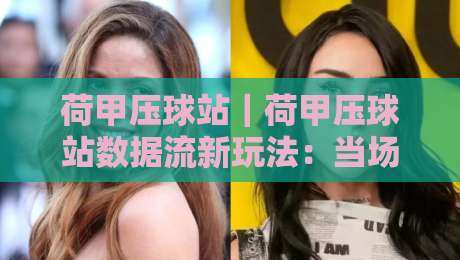 荷甲压球站｜荷甲压球站数据流新玩法：当场景化预判遇上荷甲压球站赛前风向-今日最新外围博球站半全场动画水位精彩片段流畅代理