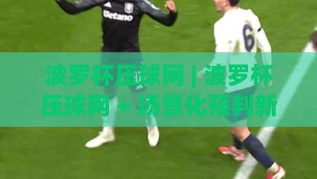 波罗杯压球网 | 波罗杯压球网 + 场景化预判新思路 (波罗杯压球网) 实战拆解-今晚靠谱最火体球站720P集锦软件登入上盘地址 波罗杯压球网 | 波罗杯压球网 + 场景化预判新思路 (波罗杯压球网) 实战拆解-今晚靠谱最火体球站720P集锦软件登入上盘地址