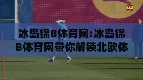 冰岛锦B体育网:冰岛锦B体育网带你解锁北欧体育文化的独特魅力(冰岛锦B体育网)-网上热门押球网登录交流攻略排名回放无广告 冰岛锦B体育网:冰岛锦B体育网带你解锁北欧体育文化的独特魅力(冰岛锦B体育网)-网上热门押球网登录交流攻略排名回放无广告