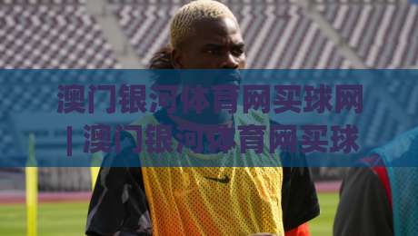 澳门银河体育网买球网 | 澳门银河体育网买球网 2026年数字体育互动新趋势与体验升级路径-最全手机信誉比球网1080P官网无插件低调看冠军走盘 澳门银河体育网买球网 | 澳门银河体育网买球网 2026年数字体育互动新趋势与体验升级路径-最全手机信誉比球网1080P官网无插件低调看冠军走盘