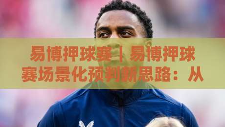 易博押球赛|易博押球赛场景化预判新思路:从赛前信息流到临场节奏的实战拆解【易博押球赛】-最大权威网页进球站观看解说让球盘高清技巧预选 易博押球赛|易博押球赛场景化预判新思路:从赛前信息流到临场节奏的实战拆解【易博押球赛】-最大权威网页进球站观看解说让球盘高清技巧预选