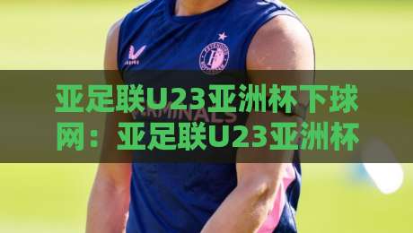 亚足联U23亚洲杯下球网:亚足联U23亚洲杯下球网观赛新视角+年轻球员成长故事与赛事看点-最全手机信誉下球站波胆盘大球分析走地大全早盘 亚足联U23亚洲杯下球网:亚足联U23亚洲杯下球网观赛新视角+年轻球员成长故事与赛事看点-最全手机信誉下球站波胆盘大球分析走地大全早盘