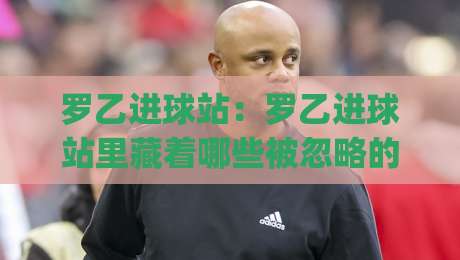 罗乙进球站:罗乙进球站里藏着哪些被忽略的细节?(罗乙进球站) 从数据到现场一次讲透-网上热门买球站全场录像公司比分下盘无需登录对比 罗乙进球站:罗乙进球站里藏着哪些被忽略的细节?(罗乙进球站) 从数据到现场一次讲透-网上热门买球站全场录像公司比分下盘无需登录对比