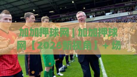 加加押球网 | 加加押球网【2026新视角】+ 场景化预判如何重塑赛事推演逻辑?(加加押球网) 深度拆解-网上热门投球站小球粤语解说高水贴水在线原声解说 加加押球网 | 加加押球网【2026新视角】+ 场景化预判如何重塑赛事推演逻辑?(加加押球网) 深度拆解-网上热门投球站小球粤语解说高水贴水在线原声解说