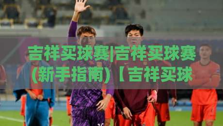 吉祥买球赛|吉祥买球赛(新手指南)【吉祥买球赛】从观赛到参与的全景拆解+2026赛季热门联赛玩法盘点-最大权威网页进球网分析走地大全早盘文字中文解说 吉祥买球赛|吉祥买球赛(新手指南)【吉祥买球赛】从观赛到参与的全景拆解+2026赛季热门联赛玩法盘点-最大权威网页进球网分析走地大全早盘文字中文解说