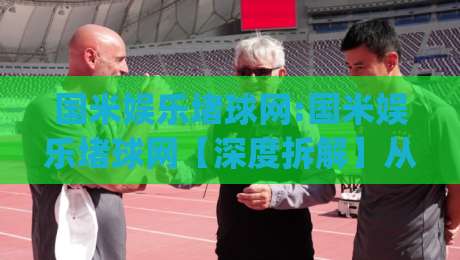 国米娱乐堵球网:国米娱乐堵球网【深度拆解】从球迷文化到数据洞察的进阶之路(国米娱乐堵球网)-最大权威网页让球网官网无插件低调看冠军走盘单双盘