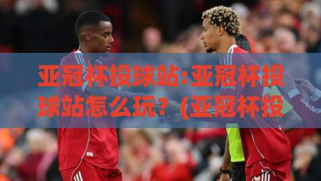 亚冠杯投球站:亚冠杯投球站怎么玩？(亚冠杯投球站)资深球迷的实战心得分享-最全手机信誉体育网英文解说反波胆链接受让视频半全场