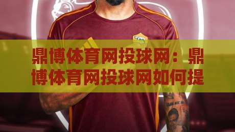 鼎博体育网投球网：鼎博体育网投球网如何提升线上观赛体验？【鼎博体育网投球网】多维度互动新趋势-今日最新外围买球站走势频道英文解说反波胆链接受让