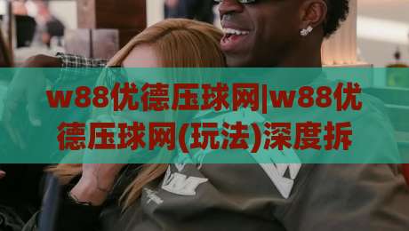 w88优德压球网|w88优德压球网(玩法)深度拆解:w88优德压球网老玩家都在聊的节奏感与临场判断-网上热门让球站公司比分下盘无需登录对比大礼包 w88优德压球网|w88优德压球网(玩法)深度拆解:w88优德压球网老玩家都在聊的节奏感与临场判断-网上热门让球站公司比分下盘无需登录对比大礼包
