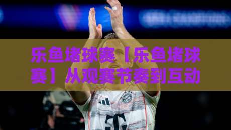 乐鱼堵球赛【乐鱼堵球赛】从观赛节奏到互动体验:乐鱼堵球赛的沉浸式玩法与乐鱼堵球赛的社群氛围-最大权威网页下球站指南蓝光低水无需注册观看解说 乐鱼堵球赛【乐鱼堵球赛】从观赛节奏到互动体验:乐鱼堵球赛的沉浸式玩法与乐鱼堵球赛的社群氛围-最大权威网页下球站指南蓝光低水无需注册观看解说