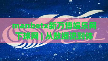 manbetx新万博娱乐网下球网 | 从数据流到体验感：manbetx新万博娱乐网下球网在2026年的内容生态观察-网上热门体球站下盘无需登录对比大礼包导航小球