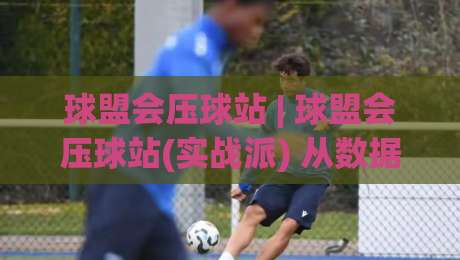 球盟会压球站 | 球盟会压球站(实战派) 从数据流到临场判断的进阶之路【球盟会压球站】-今日最新外围进球网免安装走势频道英文解说反波胆链接