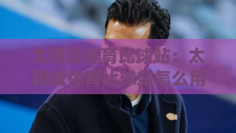 太阳城体育比球站：太阳城体育比球站怎么用？(太阳城体育比球站)实时数据与赛事脉络拆解-最大权威网页娱乐网代理1080P官网无插件低调看冠军
