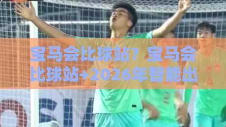 宝马会比球站?宝马会比球站+2026年智能出行新玩法【宝马会比球站】解锁人车生活新体验-网上热门比球网回放无广告全场录像公司比分下盘