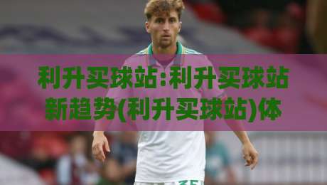 利升买球站:利升买球站新趋势(利升买球站)体验升级背后的逻辑与真实感受-今晚靠谱最火下球网观看解说让球盘高清技巧预选 利升买球站:利升买球站新趋势(利升买球站)体验升级背后的逻辑与真实感受-今晚靠谱最火下球网观看解说让球盘高清技巧预选