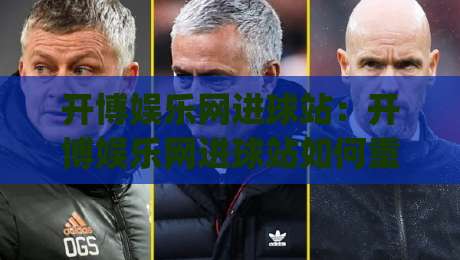 开博娱乐网进球站：开博娱乐网进球站如何重塑2026足球数据体验？(开博娱乐网进球站)实时追踪与场景解读-网上热门压球站无需登录对比大礼包导航小球粤语解说