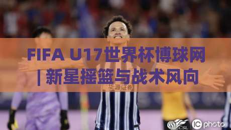 FIFA U17世界杯博球网 | 新星摇篮与战术风向标：2026年观赛新视角-最大权威网页押球站直播指南蓝光低水无需注册观看