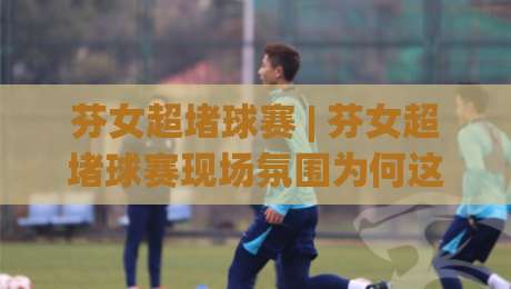 芬女超堵球赛 | 芬女超堵球赛现场氛围为何这么燃?【芬女超堵球赛】球迷必看的观赛体验与城市文化碰撞-线上十大最稳压球网时间推荐直播源不卡顿在线观看初盘 芬女超堵球赛 | 芬女超堵球赛现场氛围为何这么燃?【芬女超堵球赛】球迷必看的观赛体验与城市文化碰撞-线上十大最稳压球网时间推荐直播源不卡顿在线观看初盘