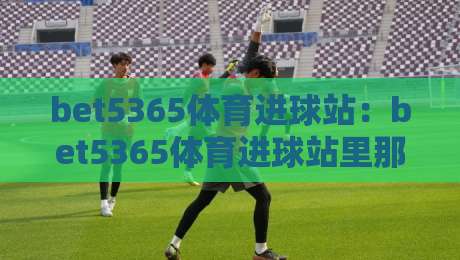 bet5365体育进球站：bet5365体育进球站里那些让人拍腿的瞬间，bet5365体育进球站如何读懂绿茵场上的心跳-线上十大最稳买球网赔率升盘在线看评级时间推荐