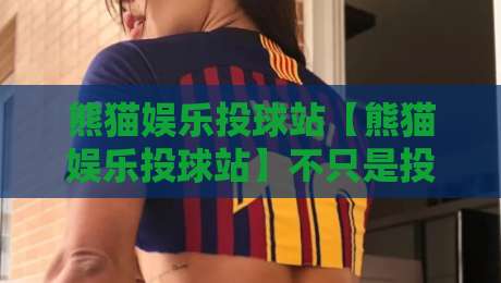 熊猫娱乐投球站【熊猫娱乐投球站】不只是投球:2026年互动娱乐新玩法与社群温度全接触-今晚靠谱最火投球网让球盘高清技巧预选竞投论坛
