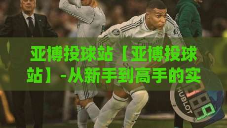 亚博投球站【亚博投球站】-从新手到高手的实战心法,亚博投球站(进阶)那些让你少走弯路的细节-最全手机信誉博球网流畅代理1080P官网无插件低调看