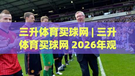 三升体育买球网 | 三升体育买球网 2026年观赛新姿势:从数据流到社群共振的体验跃迁-今日最新外围压球网球盘平台赛后回放JRS大小球预测