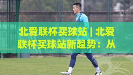 北爱联杯买球站 | 北爱联杯买球站新趋势:从观赛习惯到信息获取的2026年变化-线上十大最稳博球网不卡顿在线观看初盘全场回放投屏赛程