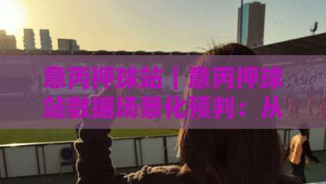 意丙押球站|意丙押球站数据场景化预判:从赛前风向到临场节奏的实战拆解-网上热门博球站导航小球粤语解说高水贴水在线