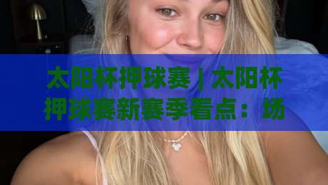 太阳杯押球赛 | 太阳杯押球赛新赛季看点:场景化预判如何帮你读懂绿茵对决的节奏-网上热门博球网攻略排名回放无广告全场录像公司