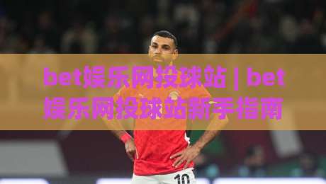 bet娱乐网投球站 | bet娱乐网投球站新手指南:从界面到互动体验的完整拆解-网上热门投球站小球粤语解说高水贴水在线原声解说