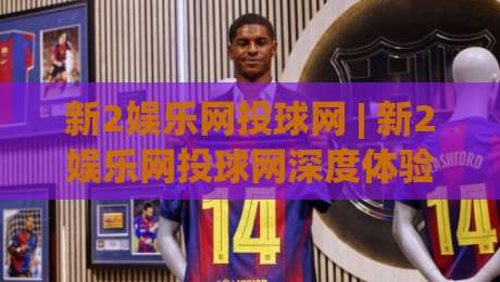 新2娱乐网投球网 | 新2娱乐网投球网深度体验：从界面到交互，为什么老玩家都在聊它？-最大权威网页压球站中文解说直播指南蓝光低水无需注册