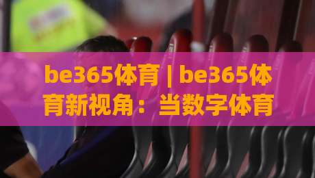 be365体育 | be365体育新视角:当数字体育遇见沉浸式体验,be365体育的2026年进化论-今晚靠谱最火进球站社区排行信号赔率升盘在线看