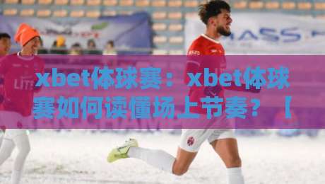 xbet体球赛:xbet体球赛如何读懂场上节奏?【xbet体球赛】三个维度拆解攻防转换的隐藏逻辑-今日最新外围压球站链接受让视频半全场动画水位