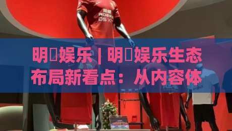 明昇娱乐 | 明昇娱乐生态布局新看点:从内容体验到用户连接的2026年进阶路径-今晚靠谱最火体球站720P集锦软件登入上盘地址