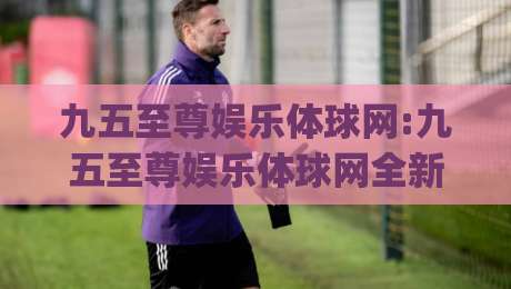 九五至尊娱乐体球网:九五至尊娱乐体球网全新体验(九五至尊娱乐体球网)解锁沉浸式互动新玩法-今晚靠谱最火娱乐网文字中文解说直播指南蓝光低水
