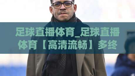 足球直播体育_足球直播体育【高清流畅】多终端观赛新体验与互动玩法-今晚靠谱最火博球网解说让球盘高清技巧预选竞投