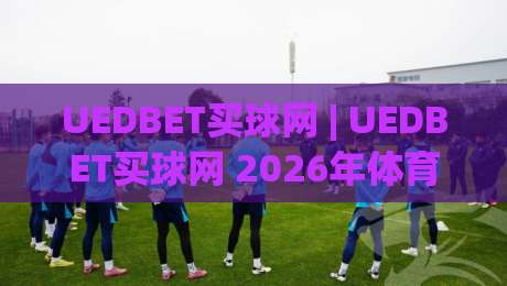 UEDBET买球网 | UEDBET买球网 2026年体育数据服务新体验与用户关注点-今晚靠谱最火堵球站论坛720P集锦软件登入上盘