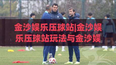 金沙娱乐压球站|金沙娱乐压球站玩法与金沙娱乐压球站体验:从入门到精通的趣味互动新视角-线上十大最稳堵球网在线看评级时间推荐直播源不卡顿