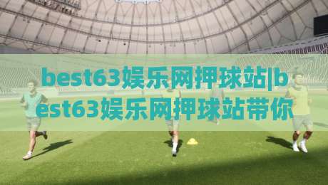 best63娱乐网押球站|best63娱乐网押球站带你读懂2026年互动娱乐新玩法(best63娱乐网押球站)体验升级-今日最新外围下球站视频半全场动画水位精彩片段流畅