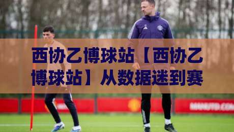 西协乙博球站【西协乙博球站】从数据迷到赛场通:西协乙博球站(西协乙博球站)带你读懂西班牙足球的另一种心跳-今晚靠谱最火体育网早盘文字中文解说直播指南蓝光