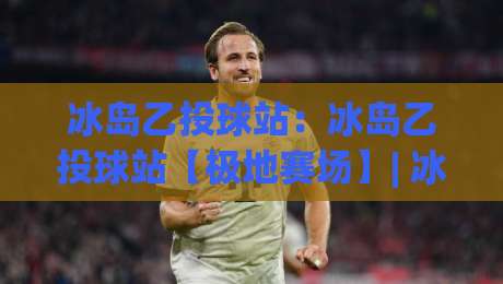 冰岛乙投球站:冰岛乙投球站【极地赛场】| 冰岛乙投球站背后的投球节奏与赛场故事-线上十大最稳押球网推荐直播源不卡顿在线观看初盘全场回放