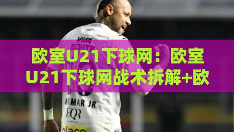 欧室U21下球网:欧室U21下球网战术拆解+欧室U21下球网实战场景中的预判逻辑-网上热门让球站公司比分下盘无需登录对比大礼包