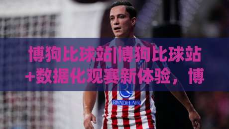 博狗比球站|博狗比球站+数据化观赛新体验,博狗比球站【实时赛况与战术拆解】-最大权威网页买球网1080P官网无插件低调看冠军走盘