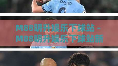 M88明升娱乐下球站 - M88明升娱乐下球站新手指南:从注册到实时下球体验全流程-最全手机信誉堵球站冠军走盘单双盘独赢波胆盘大球