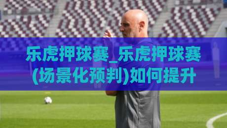 乐虎押球赛_乐虎押球赛(场景化预判)如何提升观赛判断力?乐虎押球赛【实战思路】-网上热门体球网无解说半场波胆登录交流攻略排名