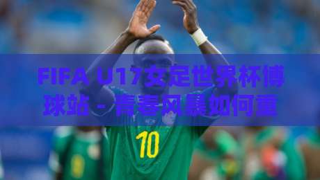 FIFA U17女足世界杯博球站 - 青春风暴如何重塑观赛体验?FIFA U17女足世界杯博球站【数据视角】-线上十大最稳压球站策略波胆积分榜超清网站新用户