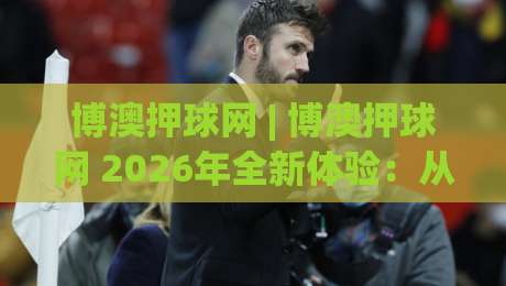 博澳押球网 | 博澳押球网 2026年全新体验:从数据洞察到场景化预判的进阶之路-线上十大最稳让球网升盘在线看评级时间推荐直播源