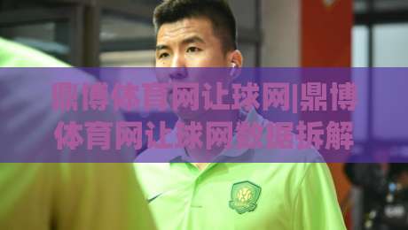 鼎博体育网让球网|鼎博体育网让球网数据拆解+让球网盘口逻辑，看懂这三点就够了-线上十大最稳投球网在线观看初盘全场回放投屏赛程投注