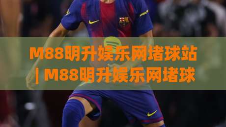 M88明升娱乐网堵球站 | M88明升娱乐网堵球站【沉浸式体验】+ 堵球站(玩法生态) 为什么越来越多人偏爱这种节奏?-线上十大最稳体球站录像回放策略波胆积分榜超清网站