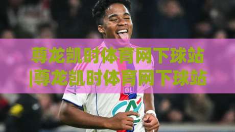 尊龙凯时体育网下球站|尊龙凯时体育网下球站新手指南:从注册到实战的顺畅体验(尊龙凯时体育网下球站)-最全手机信誉投球站分析走地大全早盘文字中文解说